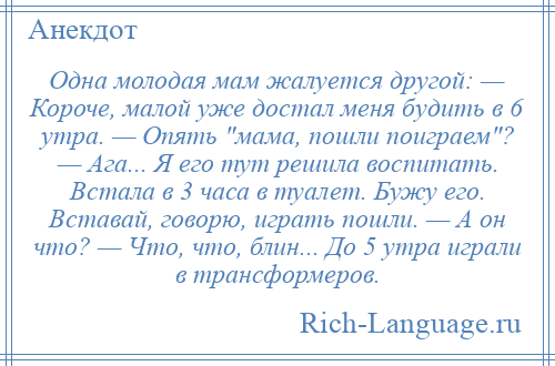 
    Одна молодая мам жалуется другой: — Короче, малой уже достал меня будить в 6 утра. — Опять мама, пошли поиграем ? — Ага... Я его тут решила воспитать. Встала в 3 часа в туалет. Бужу его. Вставай, говорю, играть пошли. — А он что? — Что, что, блин... До 5 утра играли в трансформеров.