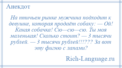 
    На птичьем рынке мужчина подходит к девушке, которая продаёт собаку: — Ой! Какая собачка! Сю—сю—сю. Ты моя маленькая! Сколько стоит? — 3 тысячи рублей. — 3 тысячи рублей!!!??? За вот эту фигню с лапами?