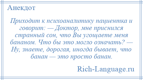 
    Приходит к психоаналитику пациентка и говорит: — Доктор, мне приснился странный сон, что Вы угощаете меня бананом. Что бы это могло означать? — Ну, знаете, дорогая, иногда бывает, что банан — это просто банан.