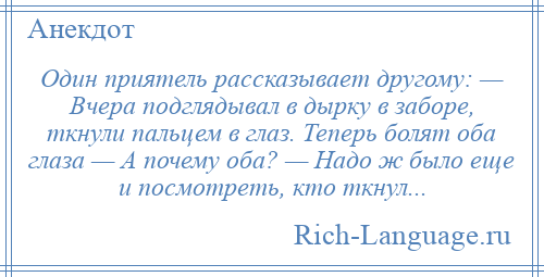 
    Один приятель рассказывает другому: — Вчера подглядывал в дырку в заборе, ткнули пальцем в глаз. Теперь болят оба глаза — А почему оба? — Надо ж было еще и посмотреть, кто ткнул...
