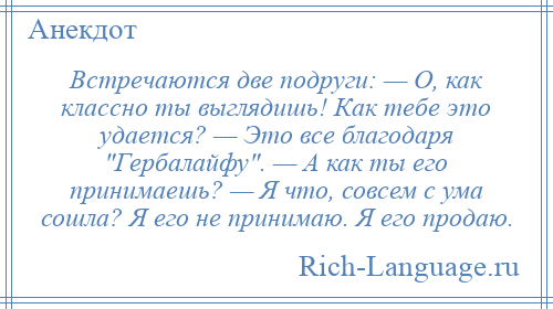 
    Встречаются две подруги: — О, как классно ты выглядишь! Как тебе это удается? — Это все благодаря Гербалайфу . — А как ты его принимаешь? — Я что, совсем с ума сошла? Я его не принимаю. Я его продаю.