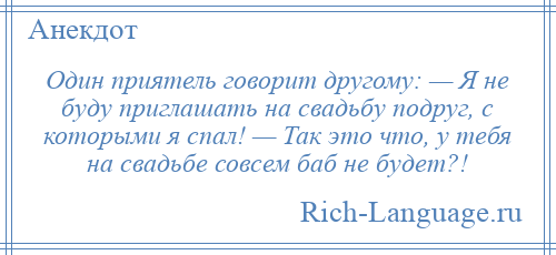 
    Один приятель говорит другому: — Я не буду приглашать на свадьбу подруг, с которыми я спал! — Так это что, у тебя на свадьбе совсем баб не будет?!