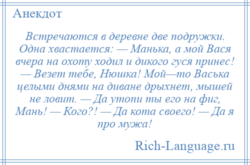 
    Встречаются в деревне две подружки. Одна хвастается: — Манька, а мой Вася вчера на охоту ходил и дикого гуся принес! — Везет тебе, Нюшка! Мой—то Васька целыми днями на диване дрыхнет, мышей не ловит. — Да утопи ты его на фиг, Мань! — Кого?! — Да кота своего! — Да я про мужа!