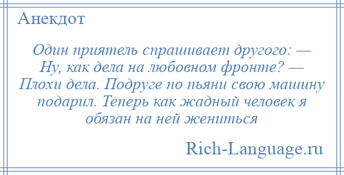 
    Один приятель спрашивает другого: — Ну, как дела на любовном фронте? — Плохи дела. Подруге по пьяни свою машину подарил. Теперь как жадный человек я обязан на ней жениться