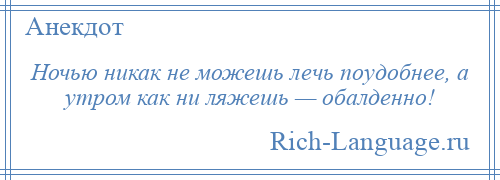 
    Ночью никак не можешь лечь поудобнее, а утром как ни ляжешь — обалденно!