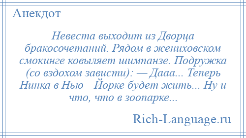 
    Невеста выходит из Дворца бракосочетаний. Рядом в жениховском смокинге ковыляет шимпанзе. Подружка (со вздохом зависти): — Дааа... Теперь Нинка в Нью—Йорке будет жить... Ну и что, что в зоопарке...