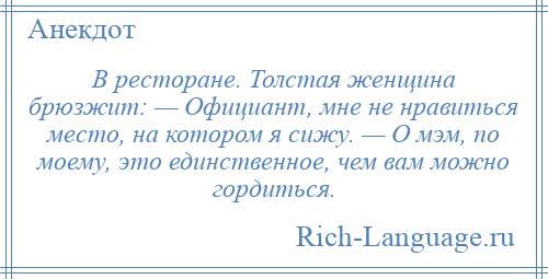 
    В ресторане. Толстая женщина брюзжит: — Официант, мне не нравиться место, на котором я сижу. — О мэм, по моему, это единственное, чем вам можно гордиться.