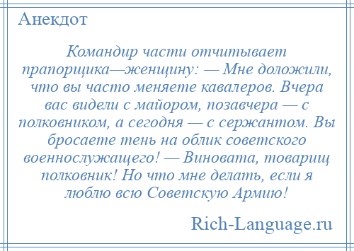 
    Командир части отчитывает прапорщика—женщину: — Мне доложили, что вы часто меняете кавалеров. Вчера вас видели с майором, позавчера — с полковником, а сегодня — с сержантом. Вы бросаете тень на облик советского военнослужащего! — Виновата, товарищ полковник! Но что мне делать, если я люблю всю Советскую Армию!