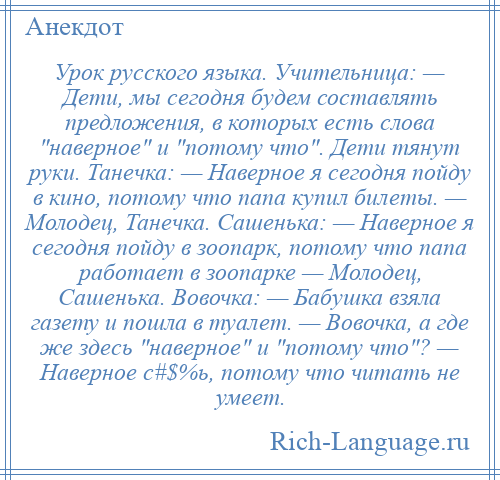 
    Урок русского языка. Учительница: — Дети, мы сегодня будем составлять предложения, в которых есть слова наверное и потому что . Дети тянут руки. Танечка: — Наверное я сегодня пойду в кино, потому что папа купил билеты. — Молодец, Танечка. Сашенька: — Наверное я сегодня пойду в зоопарк, потому что папа работает в зоопарке — Молодец, Сашенька. Вовочка: — Бабушка взяла газету и пошла в туалет. — Вовочка, а где же здесь наверное и потому что ? — Наверное с#$%ь, потому что читать не умеет.