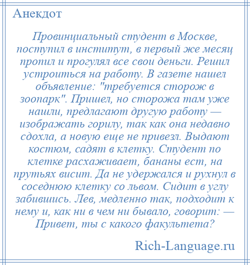 
    Провинциальный студент в Москве, поступил в институт, в первый же месяц пропил и прогулял все свои деньги. Решил устроиться на работу. В газете нашел объявление: требуется сторож в зоопарк . Пришел, но сторожа там уже нашли, предлагают другую работу — изображать горилу, так как она недавно сдохла, а новую еще не привезл. Выдают костюм, садят в клетку. Студент по клетке расхаживает, бананы ест, на прутьях висит. Да не удержался и рухнул в соседнюю клетку со львом. Сидит в углу забившись. Лев, медленно так, подходит к нему и, как ни в чем ни бывало, говорит: — Привет, ты с какого факультета?