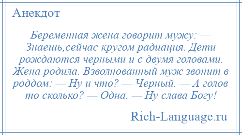 
    Беременная жена говорит мужу: — Знаешь,сейчас кругом радиация. Дети рождаются черными и с двумя головами. Жена родила. Взволнованный муж звонит в роддом: — Ну и что? — Черный. — А голов то сколько? — Одна. — Ну слава Богу!