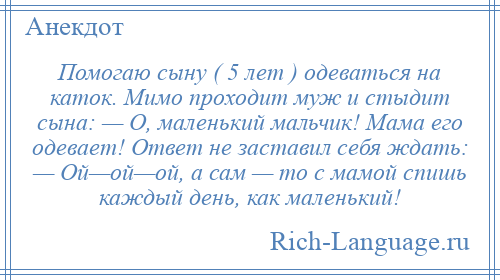 
    Помогаю сыну ( 5 лет ) одеваться на каток. Мимо проходит муж и стыдит сына: — О, маленький мальчик! Мама его одевает! Ответ не заставил себя ждать: — Ой—ой—ой, а сам — то с мамой спишь каждый день, как маленький!