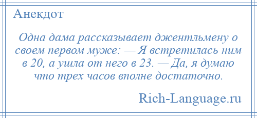 
    Одна дама рассказывает джентльмену о своем первом муже: — Я встретилась ним в 20, а ушла от него в 23. — Да, я думаю что трех часов вполне достаточно.