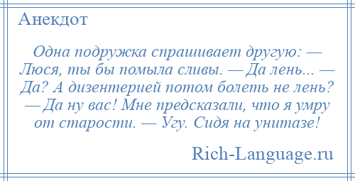 
    Одна подружка спрашивает другую: — Люся, ты бы помыла сливы. — Да лень... — Да? А дизентерией потом болеть не лень? — Да ну вас! Мне предсказали, что я умру от старости. — Угу. Сидя на унитазе!