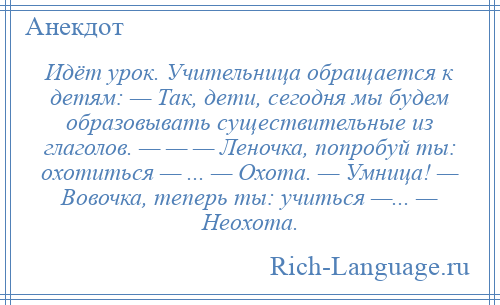 
    Идёт урок. Учительница обращается к детям: — Так, дети, сегодня мы будем образовывать существительные из глаголов. — — — Леночка, попробуй ты: охотиться — ... — Охота. — Умница! — Вовочка, теперь ты: учиться —... — Неохота.