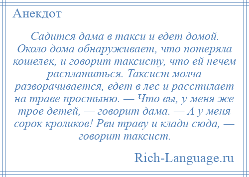 
    Садится дама в такси и едет домой. Около дома обнаруживает, что потеряла кошелек, и говорит таксисту, что ей нечем расплатиться. Таксист молча разворачивается, едет в лес и расстилает на траве простыню. — Что вы, у меня же трое детей, — говорит дама. — А у меня сорок кроликов! Рви траву и клади сюда, — говорит таксист.