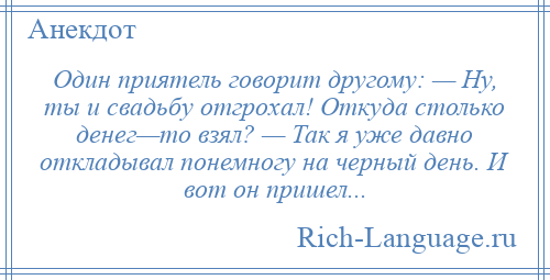
    Один приятель говорит другому: — Ну, ты и свадьбу отгрохал! Откуда столько денег—то взял? — Так я уже давно откладывал понемногу на черный день. И вот он пришел...