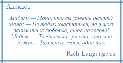 
    Мадам: — Мона, что вы умеете делать? Мона: — Не люблю хвастаться, но я могу заниматься любовью, стоя на голове! Мадам: — Тогда вы как раз та, кто мне нужен... Там внизу ждет один йог!