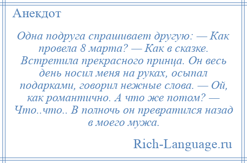 
    Одна подруга спрашивает другую: — Как провела 8 марта? — Как в сказке. Встретила прекрасного принца. Он весь день носил меня на руках, осыпал подарками, говорил нежные слова. — Ой, как романтично. А что же потом? — Что..что.. В полночь он превратился назад в моего мужа.