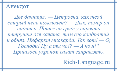 
    Две дачницы: — Петровна, как твой старый пень поживает? — Дык, помер он надпись. Пошел на грядку нарвать петрушки для салата, там его кондратий и обнял. Инфаркт миокарда. Так вот! — О, Господи! Ну а ты чо!? — А чо я!? Пришлось укропом салат заправлять.