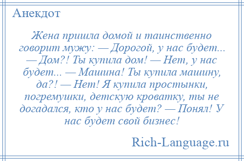 
    Жена пришла домой и таинственно говорит мужу: — Дорогой, у нас будет... — Дом?! Ты купила дом! — Нет, у нас будет... — Машина! Ты купила машину, да?! — Нет! Я купила простынки, погремушки, детскую кроватку, ты не догадался, кто у нас будет? — Понял! У нас будет свой бизнес!