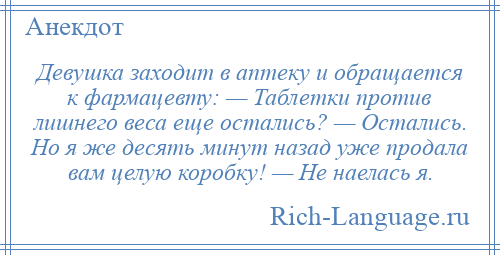 
    Девушка заходит в аптеку и обращается к фармацевту: — Таблетки против лишнего веса еще остались? — Остались. Но я же десять минут назад уже продала вам целую коробку! — Не наелась я.