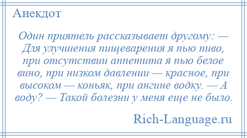 
    Один приятель рассказывает другому: — Для улучшения пищеварения я пью пиво, при отсутствии аппетита я пью белое вино, при низком давлении — красное, при высоком — коньяк, при ангине водку. — А воду? — Такой болезни у меня еще не было.