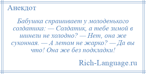 
    Бабушка спрашивает у молоденького солдатика: — Солдатик, а тебе зимой в шинели не холодно? — Нет, она же суконная. — А летом не жарко? — Да вы что! Она же без подкладки!