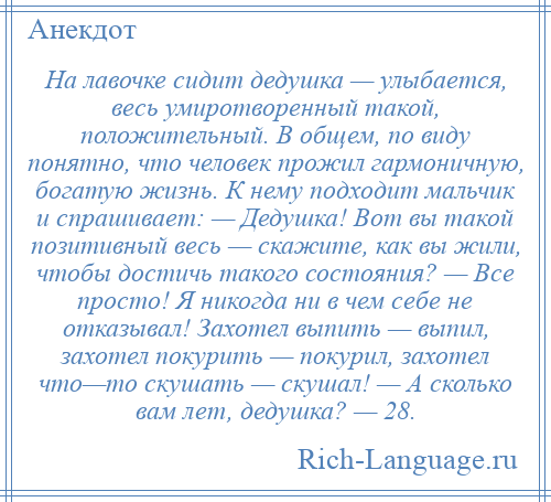 
    На лавочке сидит дедушка — улыбается, весь умиротворенный такой, положительный. В общем, по виду понятно, что человек прожил гармоничную, богатую жизнь. К нему подходит мальчик и спрашивает: — Дедушка! Вот вы такой позитивный весь — скажите, как вы жили, чтобы достичь такого состояния? — Все просто! Я никогда ни в чем себе не отказывал! Захотел выпить — выпил, захотел покурить — покурил, захотел что—то скушать — скушал! — А сколько вам лет, дедушка? — 28.