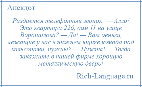 
    Раздаётся телефонный звонок: — Алло! Это квартира 226, дом 11 на улице Ворошилова? — Да! — Вам деньги, лежащие у вас в нижнем ящике комода под кальсонами, нужны? — Нужны! — Тогда закажите в нашей фирме хорошую металлическую дверь!