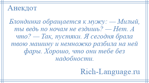 
    Блондинка обращается к мужу: — Милый, ты ведь по ночам не ездишь? — Нет. А что? — Так, пустяки. Я сегодня брала твою машину и немножко разбила на ней фары. Хорошо, что они тебе без надобности.