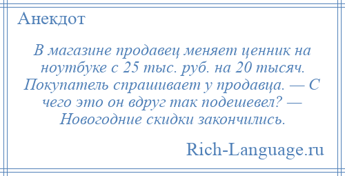 
    В магазине продавец меняет ценник на ноутбуке с 25 тыс. руб. на 20 тысяч. Покупатель спрашивает у продавца. — С чего это он вдруг так подешевел? — Новогодние скидки закончились.