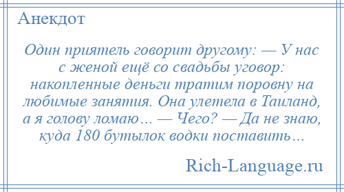 
    Один приятель говорит другому: — У нас с женой ещё со свадьбы уговор: накопленные деньги тратим поровну на любимые занятия. Она улетела в Таиланд, а я голову ломаю… — Чего? — Да не знаю, куда 180 бутылок водки поставить…