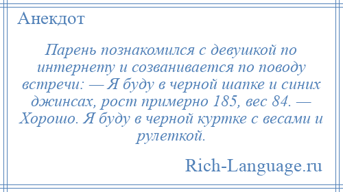 
    Парень познакомился с девушкой по интернету и созванивается по поводу встречи: — Я буду в черной шапке и синих джинсах, рост примерно 185, вес 84. — Хорошо. Я буду в черной куртке с весами и рулеткой.