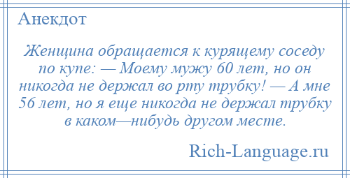 
    Женщина обращается к курящему соседу по купе: — Моему мужу 60 лет, но он никогда не держал во рту трубку! — А мне 56 лет, но я еще никогда не держал трубку в каком—нибудь другом месте.