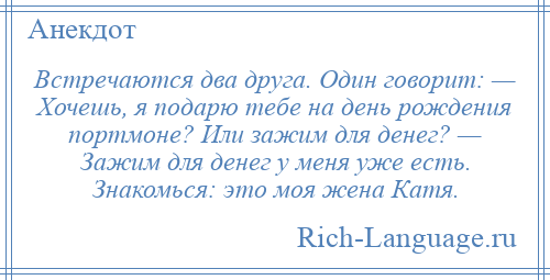 
    Встречаются два друга. Один говорит: — Хочешь, я подарю тебе на день рождения портмоне? Или зажим для денег? — Зажим для денег у меня уже есть. Знакомься: это моя жена Катя.