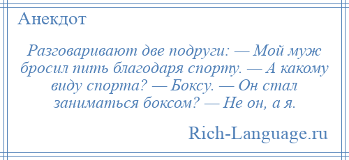 
    Разговаривают две подруги: — Мой муж бросил пить благодаря спорту. — А какому виду спорта? — Боксу. — Он стал заниматься боксом? — Не он, а я.
