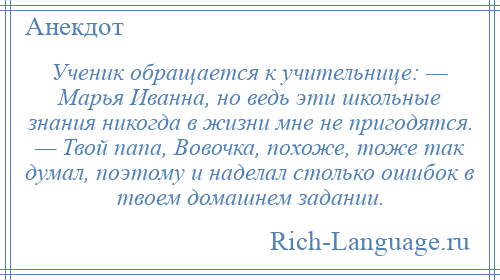 
    Ученик обращается к учительнице: — Марья Иванна, но ведь эти школьные знания никогда в жизни мне не пригодятся. — Твой папа, Вовочка, похоже, тоже так думал, поэтому и наделал столько ошибок в твоем домашнем задании.