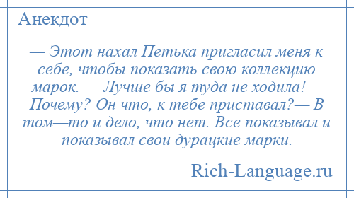 
    — Этот нахал Петька пригласил меня к себе, чтобы показать свою коллекцию марок. — Лучше бы я туда не ходила!— Почему? Он что, к тебе приставал?— В том—то и дело, что нет. Все показывал и показывал свои дурацкие марки.