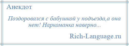 
    Поздоровался с бабушкой у подъезда,а она нет! Наркоманка наверно...