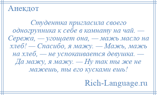 
    Студентка пригласила своего одногрупника к себе в комнату на чай. — Сережа, — угощает она, — мажь масло на хлеб! — Спасибо, я мажу. — Мажь, мажь на хлеб, — не успокаивается девушка. — Да мажу, я мажу. — Ну так ты же не мажешь, ты его кусками ешь!