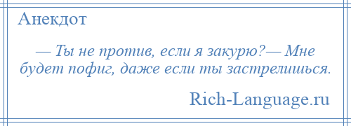 
    — Ты не против, если я закурю?— Мне будет пофиг, даже если ты застрелишься.