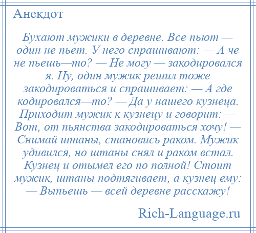 
    Бухают мужики в деревне. Все пьют — один не пьет. У него спрашивают: — А че не пьешь—то? — Не могу — закодировался я. Ну, один мужик решил тоже закодироваться и спрашивает: — А где кодировался—то? — Да у нашего кузнеца. Приходит мужик к кузнецу и говорит: — Вот, от пьянства закодироваться хочу! — Снимай штаны, становись раком. Мужик удивился, но штаны снял и раком встал. Кузнец и отымел его по полной! Стоит мужик, штаны подтягивает, а кузнец ему: — Выпьешь — всей деревне расскажу!