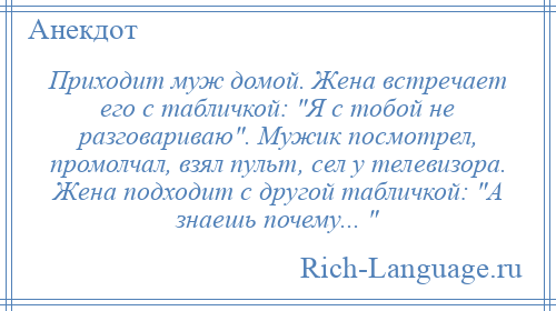 
    Приходит муж домой. Жена встречает его с табличкой: Я с тобой не разговариваю . Мужик посмотрел, промолчал, взял пульт, сел у телевизора. Жена подходит с другой табличкой: А знаешь почему... 