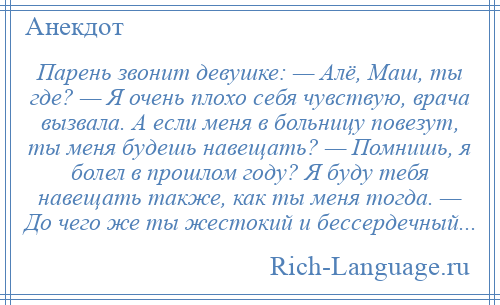 
    Парень звонит девушке: — Алё, Маш, ты где? — Я очень плохо себя чувствую, врача вызвала. А если меня в больницу повезут, ты меня будешь навещать? — Помнишь, я болел в прошлом году? Я буду тебя навещать также, как ты меня тогда. — До чего же ты жестокий и бессердечный...