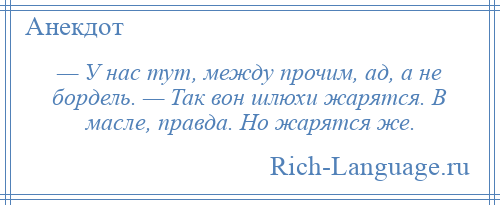 
    — У нас тут, между прочим, ад, а не бордель. — Так вон шлюхи жарятся. В масле, правда. Но жарятся же.