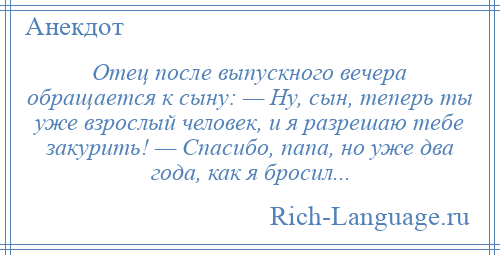 
    Отец после выпускного вечера обращается к сыну: — Ну, сын, теперь ты уже взрослый человек, и я разрешаю тебе закурить! — Спасибо, папа, но уже два года, как я бросил...