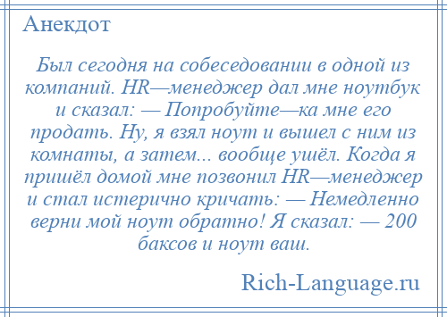 
    Был сегодня на собеседовании в одной из компаний. HR—менеджер дал мне ноутбук и сказал: — Попробуйте—ка мне его продать. Ну, я взял ноут и вышел с ним из комнаты, а затем... вообще ушёл. Когда я пришёл домой мне позвонил HR—менеджер и стал истерично кричать: — Немедленно верни мой ноут обратно! Я сказал: — 200 баксов и ноут ваш.