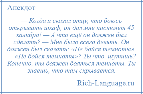 
    — Когда я сказал отцу, что боюсь открывать шкаф, он дал мне пистолет 45 калибра! — А что ещё он должен был сделать? — Мне было всего девять. Он должен был сказать: «Не бойся темноты». — «Не бойся темноты»? Ты что, шутишь? Конечно, ты должен бояться темноты. Ты знаешь, что там скрывается.