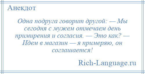 
    Одна подруга говорит другой: — Мы сегодня с мужем отмечаем день примирения и согласия. — Это как? — Идем в магазин — я примеряю, он соглашается!